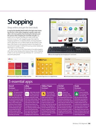 Access the Google Play Store through your PC with Store9
Grab yourself a bargain thanks to eBay’s interface Get the best deals on Amazon products with OrchidThe Yellow Pages lives on in a digital format…
5 essential apps
This app provides
instant access to
the Google Play
Store. Why? Because it can
be cool to browse the store
on the bigger screen rather
than on the small screen
confines of your Android
device. You can purchase
and download any apps
that you like the look of
and the content will be
synced to your device. Not
essential, just handy.
eBay helps people
to flog unwanted
items, grab some
bargains and even create
their own online shops. This
app makes it easy to shop
and search for items, make
bids and purchases and
manage your account. The
eye-catching interface helps
you to find exactly what
you want with ease and it
also offers daily deals to
highlight price reductions.
Store9
Developer:
Thunder Software
eBay
Developer:
eBay, Inc
The popularity
of the bulky old-
fashioned Yellow
Pages book may be on
the wane, but there are
still times when we need
to get our hands on the
contact info that the service
provides. The database of
services that this app lists is
easy to navigate to aid you
in finding the information
that you need with as little
effort as possible.
Yellow Pages
Developer:
Avantar
If you use
Amazon then
this app is a fine
accompaniment that tracks
the prices of products on
Amazon and provides alerts
when they are reduced. This
could help shave pounds
off the amount you pay out
for the products you have
been coveting for a while. It
includes email and Twitter
notifications so you’ll never
miss out.
Orchid
Developer:
Orchid Studio
If you’re looking
for a bargain then
the Deals app
lets you browse through
all the best new deals on
Amazon and Newegg. A
simple interface lets you
customise the categories to
suit your needs and you can
get notifications on when
new deals come up in your
areas of interest. Easy to use
and essential for those who
want things for less.
Deals
Developer:
Wild Lion Software
Shopping
It may be the dreaded death knell to the high street stores,
but the fact is that online shopping is quicker, easier and
often a lot more painless than braving the elements and
the queues when shopping for essentials and gifts. Big
hitters such as Amazon and eBay are made to feel right
at home on your PC with staggering apps that make the
shopping experience an absolute breeze, and long forgotten
service directories such as Yellow Pages are also finding a new
lease of life thanks to slick operating systems that bypass the
conventional ‘Google It’ method of sourcing contact details and
information in your local area.
So while we may miss the chirpy banter of actually engaging
with other human beings when buying things, online shopping
is taken to the next level through Windows 10 – and there’s no
way we’re going back!
Shop online and get the best deals
Windows 10 for Beginners 155
 