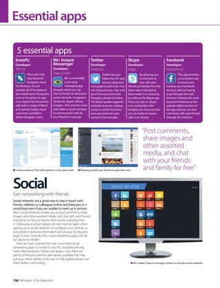 Essentialapps
Social
Social networks are a great way to stay in touch with
friends, relatives or colleagues online and keep you in a
social loop even if you are unable to meet up in person.
Most social networks enable you to post comments, share
images and other assorted media, and chat with your friends
and family for free, so they’re often worth investing time
in. Obviously, a certain degree of care must be taken when
signing up to social networks to configure your settings so
as to protect personal information and privacy, but by and
large, if used correctly, then social networking apps can be
fun places to inhabit.
Here we have outlined the main must-have social
networking apps to install on your PC, including the big
hitters like Facebook, Twitter and Skype – but there are
plenty of free and paid-for alternatives available that may
suit your needs better, so be sure to fully explore what’s out
there before committing.
Get networking with friends
5 essential apps
This is the only
fully-featured
Instagram client
for Windows 10 and
includes all of the features
you would see in Instagram,
such as the option to sign
in or register for the service,
edit (with a range of filters)
and upload images, leave
comments and follow
fellow Instagram users.
By allowing you
to chat face to
face with your
friends and family from the
other side of the planet,
there really is no reason to
be without the Skype app.
Once you sign in, Skype
runs constantly in the
background, ensuring that
you are ready to receive
calls in an instant.
This app provides
a convenient way
to access and
monitor your Facebook
account without having
to go through the web
browser. It boasts the same
layout and features as the
popular tablet versions of
the app and you can also
chat freely with your friends
through the interface.
InstaPic
Developer:
APP LYF
Skype
Developer:
Skype
Facebook
Developer:
Facebook, Inc
IM+ is essentially
a one-stop
messaging app
through which you can
chat to friends on all of your
social networks. It supports
Facebook, Skype, Yahoo!,
Google+, AOL and lots more
and makes it quick and easy
to communicate with all
your friends in one app.
Twitter lets you
follow the rich and
famous, plug your
own projects and more. You
can share pictures, chat, and
post links and comments
through a simple interface.
The latest update supports
multiple accounts, making
it easy to switch between
your personal and work
accounts, for example.
IM+ Instant
Messenger
Developer:
Shape GmbH
Twitter
Developer:
Twitter Inc
Communicate as if the other person’s in the same room Keeping up with your friends is easier than ever…
“Post comments,
share images and
other assorted
media, and chat
with your friends
and family for free”
IM+ makes it easy to message contacts on all your social networks
156 Windows 10 for Beginners
 