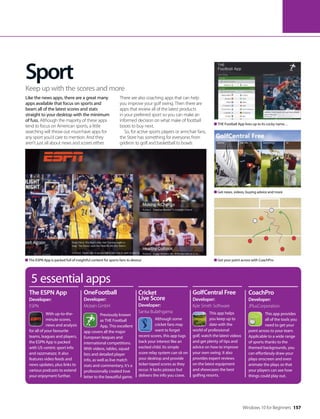 Sport
Like the news apps, there are a great many
apps available that focus on sports and
beam all of the latest scores and stats
straight to your desktop with the minimum
of fuss. Although the majority of these apps
tend to focus on American sports, a little
searching will throw out must-have apps for
any sport you’d care to mention. And they
aren’t just all about news and scores either.
There are also coaching apps that can help
you improve your golf swing. Then there are
apps that review all of the latest products
in your preferred sport so you can make an
informed decision on what make of football
boots to buy next.
So, for active sports players or armchair fans,
the Store has something for everyone, from
gridiron to golf and basketball to bowls.
Keep up with the scores and more
5 essential apps
With up-to-the-
minute scores,
news and analysis
for all of your favourite
teams, leagues and players,
the ESPN App is packed
with US-centric sport info
and razzmatazz. It also
features video feeds and
news updates, plus links to
various podcasts to extend
your enjoyment further.
This app helps
you keep up to
date with the
world of professional
golf, watch the latest videos
and get plenty of tips and
advice on how to improve
your own swing. It also
provides expert reviews
on the latest equipment
and showcases the best
golfing resorts.
This app provides
all of the tools you
need to get your
point across to your team.
Applicable to a wide range
of sports thanks to the
themed backgrounds, you
can effortlessly draw your
plays onscreen and even
animate the plays so that
your players can see how
things could play out.
The ESPN App
Developer:
ESPN
GolfCentral Free
Developer:
Kyle Smith Software
CoachPro
Developer:
JPlusCorporation
Previously known
as THE Football
App, This excellent
app covers all the major
European leagues and
international competitions.
With videos, tables, squad
lists and detailed player
info, as well as live match
stats and commentary, it’s a
professionally created love
letter to the beautiful game.
Although some
cricket fans may
want to forget
recent scores, this app tugs
back your interest like an
excited child. Its simple
score relay system can sit on
your desktop and provide
ticker-taped scores as they
occur. It lacks pizzazz but
delivers the info you crave.
OneFootball
Developer:
Motain GmbH
Cricket
Live Score
Developer:
Sanka Bulathgama
THE Football App lives up to its cocky name…
Get news, videos, buying advice and more
Get your point across with CoachProThe ESPN App is packed full of insightful content for sports fans to devour
Windows 10 for Beginners 157
 