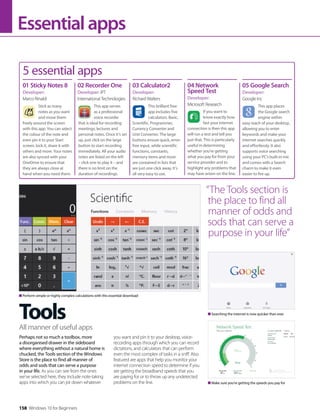 158 Windows 10 for Beginners
Essentialapps
Tools
Perhaps not so much a toolbox, more
a disorganised drawer in the sideboard
where everything without a natural home is
chucked, the Tools section of the Windows
Store is the place to find all manner of
odds and sods that can serve a purpose
in your life. As you can see from the ones
we’ve selected here, they include note-taking
apps into which you can jot down whatever
you want and pin it to your desktop, voice-
recording apps through which you can record
dictations, and calculators that can perform
even the most complex of tasks in a sniff. Also
featured are apps that help you monitor your
internet connection speed to determine if you
are getting the broadband speeds that you
are paying for or to throw up any undetected
problems on the line.
All manner of useful apps
5 essential apps
Stick as many
notes as you want
and move them
freely around the screen
with this app. You can select
the colour of the note and
even pin it to your Start
screen, lock it, share it with
others and more. Your notes
are also synced with your
OneDrive to ensure that
they are always close at
hand when you need them.
This app serves
as a professional
voice recorder
that is ideal for recording
meetings, lectures and
personal notes. Once it’s set
up, just click on the large
button to start recording
immediately. All your audio
notes are listed on the left
– click one to play it – and
there is no limit on the
duration of recordings.
01 Sticky Notes 8
Developer:
Marco Rinaldi
02 Recorder One
Developer: IPT
International Technologies
This brilliant free
app includes five
calculators: Basic,
Scientific, Programmer,
Currency Converter and
Unit Converter. The large
buttons ensure quick, error-
free input, while scientific
functions, constants,
memory items and more
are contained in lists that
are just one click away. It’s
all very easy to use.
03 Calculator2
Developer:
Richard Walters
If you want to
know exactly how
fast your internet
connection is then this app
will run a test and tell you
just that. This is particularly
useful in determining
whether you’re getting
what you pay for from your
service provider and to
highlight any problems that
may have arisen on the line.
04 Network
Speed Test
Developer:
Microsoft Research This app places
the Google search
engine within
easy reach of your desktop,
allowing you to enter
keywords and make your
internet searches quickly
and effortlessly. It also
supports voice searching
using your PC’s built-in mic
and comes with a Search
charm to make it even
easier to fire up.
05 Google Search
Developer:
Google Inc
Searching the internet is now quicker than ever
Make sure you’re getting the speeds you pay for
Perform simple or highly complex calculations with this essential download
“The Tools section is
the place to find all
manner of odds and
sods that can serve a
purpose in your life”
 