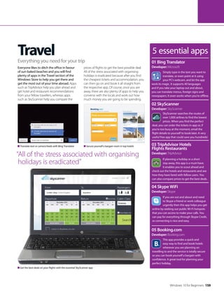 Windows 10 for Beginners 159
Travel
Everyone likes to ditch the office in favour
of sun-baked beaches and you will find
plenty of apps in the Travel section of the
Windows Store to help you get there and
get the most out of your time abroad. Apps
such as TripAdvisor help you plan ahead and
get hotel and restaurant recommendations
from your fellow travellers, whereas apps
such as SkyScanner help you compare the
prices of flights to get the best possible deal.
All of the stress associated with organising
holidays is eradicated because after you find
the cheapest tickets and accommodation, you
can then go on and book it all straight from
the respective app. Of course, once you are
away, there are also plenty of apps to help you
converse with the locals and work out how
much money you are going to be spending.
Everything you need for your trip
Translate text or camera feeds with Bing Translator Secure yourself a bargain room in top hotels
“All of the stress associated with organising
holidays is eradicated”
5 essential apps
Simply type in the text you want to
translate, or even point at it using
your PC’s webcam, and let the app
work its magic. It supports 40 languages
and if you take your laptop out and about,
you can translate menus, foreign signs and
newspapers. It even works when you’re offline.
01 Bing Translator
Developer: Microsoft
SkyScanner searches the routes of
over 1,000 airlines to find the lowest
prices. When you find the perfect
deal, you can order the tickets in-app or, if
you’re too busy at the moment, email the
flight details to yourself to book later. A very
useful free app that could save you hundreds!
02 SkyScanner
Developer: SkyScanner
If planning a holiday or a short
stay away, this app is a must-have.
It enables you to scout ahead and
check out the hotels and restaurants and see
how they have fared with fellow users. You
can also compare prices to get the best deals.
03 TripAdvisor Hotels
Flights Restaurants
Developer: TripAdvisor
If you are out and about and need
to Skype a friend or work colleague
urgently then this app helps you get
online by seeking out public Wi-Fi hotspots
that you can access to make your calls. You
can pay for everything through Skype Credit,
so connecting is nice and easy.
04 Skype WiFi
Developer: Skype
This app provides a quick and
easy way to find and book hotels
wherever you are planning on
travelling to and the service is totally secure
so you can book yourself a bargain with
confidence. A great tool for planning your
perfect holiday.
05 Booking.com
Developer: Booking.com
Get the best deals on your flights with the essential SkyScanner app
 