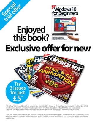 Special
trialoffer
Exclusiveofferfornew
Enjoyed
thisbook?
Try
3issues
forjust
£5*
*This offer entitles new UK Direct Debit subscribers to receive their first 3 issues for £5. After these issues, subscribers will then pay £25.15
every 6 issues. Subscribers can cancel this subscription at any time. New subscriptions will start from the next available issue.
Offer code‘ZGGZIN’must be quoted to receive this special subscription price. Direct Debit Guarantee available on request.
**This is a US subscription offer.The USA issue rate is based on an annual subscription price of £65 for 13 issues which is equivalent to $102
at the time of writing compared with the newsstand price of $14.99 for 13 issues being $194.87.Your subscription will start from the next
available issue.
 