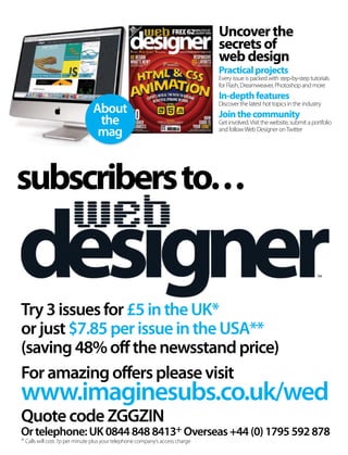Foramazingofferspleasevisit
www.imaginesubs.co.uk/wed
QuotecodeZGGZIN
Try3issuesfor£5intheUK*
orjust$7.85perissueintheUSA**
(saving48%offthenewsstandprice)
subscribersto…
Ortelephone:UK08448488413+ Overseas+44(0)1795592878
About
the
mag
Uncoverthe
secretsof
webdesign
Practicalprojects
Every issue is packed with step-by-step tutorials
for Flash, Dreamweaver, Photoshop and more
In-depthfeatures
Discover the latest hot topics in the industry
Jointhecommunity
Get involved.Visit the website, submit a portfolio
and followWeb Designer onTwitter
+ Calls will cost 7p per minute plus your telephone company’s access charge
 