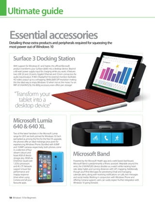 Ultimateguide
18 Windows 10 for Beginners
EssentialaccessoriesDetailing those extra products and peripherals required for squeezing the
most power out of Windows 10
With support for Windows 8.1 and higher, this official Microsoft
product transforms your Surface tablet into a desktop device. Beyond
a 48-watt power supply input for charging while you work, it features
two USB 3.0 and 2.0 ports, Gigabit Ethernet and 3.5mm connectors for
audio input/output. A Mini DisplayPort for external monitors facilitates
HD video output up to a whopping 3840x2600 DPI resolution making
this the ideal way to enjoy Windows 10 when not on the move. For an
RRP of £164.99/$256, this 800g accessory even offers pen storage!
Two of the latest handsets in the Microsoft Lumia
range for 2015 are both primed for Windows 10. Each
earmarked as among the first for the free OS upgrade,
the phones offer an ideal midrange price point for
experiencing Windows Phone. Bundled with 8.0MP
and 13.0MP cameras respectively, both phones come
in a selection of four
vibrant colours and
boast 8GB of device
storage plus 30GB via
OneDrive. Quad-core
1.2Ghz processors
and 4G LTE Network
support ensure fast
performance and
snappy response
times when using
Cortana and all your
favourite apps.
Powered by the Microsoft Health app and a web-based dashboard,
Microsoft Band is predominantly a fitness assistant. Wearable around the
wrist, the £169.99/$265 device doubles as a watch while tracking heart
rate, sleep habits and running distances with GPS mapping. Additionally
though you’ll find tiled apps for previewing Email and managing
calendar alerts, along with receiving notifications on calls, text messages
and social media. Working in conjunction with Windows Phone and
offering Cortana support, users can surely expect further integration with
Windows 10 going forward.
Surface3DockingStation
MicrosoftLumia
640&640XL
MicrosoftBand
“Transform your
tablet into a
desktop device”
 