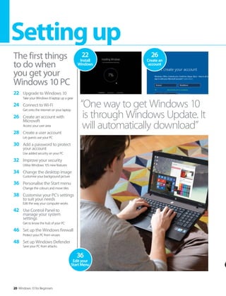 20 Windows 10 for Beginners
Settingup
The first things
to do when
you get your
Windows 10 PC
“One way to get Windows 10
is through Windows Update. It
will automatically download”
26
Create an
account
22
Install
Windows
36
Edit your
Start Menu
22 Upgrade to Windows 10
Take your Windows 8 laptop up a gear
24 Connect to Wi-Fi
Get onto the internet on your laptop
26 Create an account with
Microsoft
Access your user area
28 Create a user account
Let guests use your PC
30 Add a password to protect
your account
Use added security on your PC
32 Improve your security
Utilise Windows 10’s new features
34 Change the desktop image
Customise your background picture
36 Personalise the Start menu
Change the colours and move tiles
38 Customise your PC’s settings
to suit your needs
Edit the way your computer works
42 Use Control Panel to
manage your system
settings
Get to know the hub of your PC
46 Set up the Windows firewall
Protect your PC from viruses
48 Set up Windows Defender
Save your PC from attacks
 