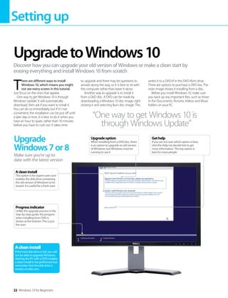Settingup
22 Windows 10 for Beginners
T
here are different ways to install
Windows 10, which means you might
not see every screen in this tutorial.
Just focus on the ones that appear.
One way to get Windows 10 is through
Windows Update. It will automatically
download, then ask if you want to install it.
You can do so immediately, but if it’s not
convenient, the installation can be put off until
a later day or time. It is best to do it when you
have an hour to spare, rather than 10 minutes
before you have to rush out. It takes time
to upgrade and there may be questions to
answer along the way, so it is best to sit with
the computer rather than leave it alone.
Another way to upgrade is to install it
from a DVD disc. A DVD can be made by
downloading a Windows 10 disc image, right
clicking it and selecting Burn disc image. This
writes it to a DVD-R in the DVD-Rom drive.
There are options to purchase a DVD too. The
main image shows it installing from a disc.
Before you install Windows 10, make sure
you back up any important files, such as those
in the Documents, Pictures, Videos and Music
folders on your PC.
UpgradetoWindows10
Discover how you can upgrade your old version of Windows or make a clean start by
erasing everything and install Windows 10 from scratch
Upgrade
Windows7or8
Make sure you’re up to
date with the latest version
Acleaninstall
If the hard disk drive is full, you will
not be able to upgrade Windows.
Starting the PC with a DVD enables
a clean install to be performed, but
remember that the disk drive is
erased, so take care.
“One way to get Windows 10 is
through Windows Update”
Gethelp
If you are not sure which option is best,
click the Help me decide link to get
more information. The top option is
best for most people
Upgradeoption
When installing from a DVD disc, there
is an option to upgrade an old version
of Windows, but Windows must be
running to use it
Progressindicator
Unlike the upgrade process in the
step-by-step guide, the progress
when installing from DVD is
shown at the bottom. This is just
the start
Acleaninstall
This option is for expert users and
enables the disk drive containing
the old version of Windows to be
erased. It is useful for a fresh start
 