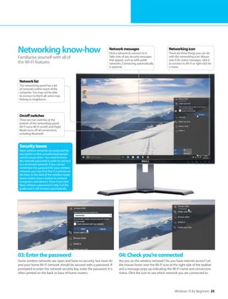 Windows 10 for Beginners 25
03:Enterthepassword
Some wireless networks are open and have no security, but most do
and your home Wi-Fi network should be secured with a password. If
prompted to enter the network security key, enter the password. It is
often printed on the back or base of home routers.
04:Checkyou’reconnected
Are you on the wireless network? Do you have internet access? Let
the mouse hover over the Wi-Fi icon at the right side of the taskbar
and a message pops up indicating the Wi-Fi name and connection
status. Click the icon to see which network you are connected to.
Networkingknow-how
Familiarise yourself with all of
the Wi-Fi features
Securityissues
Most wireless networks are protected by
encryption so that unauthorised people
cannot access them. You need to know
the network password in order to connect
to a protected network. If you cannot
remember the password for your wireless
network, you may find that it is printed on
the base or the back of the wireless router.
Some routers have a button to connect
computers and devices. Press it and click
Next without a password in step 3 of the
guide and it will connect automatically.
Networkingicon
There are three things you can do
with the networking icon: Mouse
over it for status messages, click it
to connect to Wi-Fi or right click for
a menu
Networkmessages
Click a network to connect to it.
Take note of any security messages
that appear, such as with public
networks. Connecting automatically
is optional
On/offswitches
There are two switches at the
bottom of the networking panel.
Wi-Fi turns Wi-Fi on/off, and Flight
Mode turns off all connections,
including Bluetooth
Networklist
The networking panel has a list
of networks within reach of the
computer. You may not be able
to connect to them all; some may
belong to neighbours
 