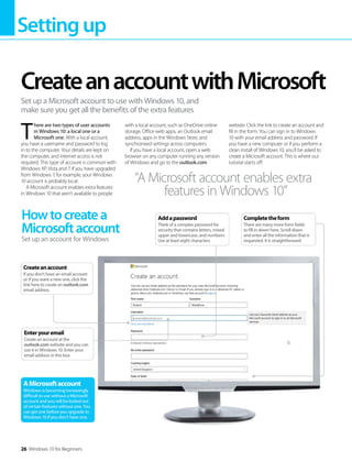 Settingup
26 Windows 10 for Beginners
T  
here are two types of user accounts
in Windows 10: a local one or a
Microsoft one. With a local account,
you have a username and password to log
in to the computer. Your details are kept on
the computer, and internet access is not
required. This type of account is common with
Windows XP, Vista and 7. If you have upgraded
from Windows 7, for example, your Windows
10 account is probably local.
A Microsoft account enables extra features
in Windows 10 that aren’t available to people
with a local account, such as OneDrive online
storage, Office web apps, an Outlook email
address, apps in the Windows Store, and
synchronised settings across computers.
If you have a local account, open a web
browser on any computer running any version
of Windows and go to the outlook.com
website. Click the link to create an account and
fill in the form. You can sign in to Windows
10 with your email address and password. If
you have a new computer or if you perform a
clean install of Windows 10, you’ll be asked to
create a Microsoft account. This is where our
tutorial starts off.
CreateanaccountwithMicrosoft
Set up a Microsoft account to use with Windows 10, and
make sure you get all the benefits of the extra features
Howtocreatea
Microsoftaccount
Set up an account for Windows
AMicrosoftaccount
Windows is becoming increasingly
difficult to use without a Microsoft
account and you will be locked out
of certain features without one. You
can get one before you upgrade to
Windows 10 if you don’t have one.
“A Microsoft account enables extra
features in Windows 10”
Enteryouremail
Create an account at the
outlook.com website and you can
use it in Windows 10. Enter your
email address in this box
Createanaccount
If you don’t have an email account
or if you want a new one, click the
link here to create an outlook.com
email address
Completetheform
There are many more form fields
to fill in down here. Scroll down
and enter all the information that is
requested. It is straightforward
Addapassword
Think of a complex password for
security that contains letters, mixed
upper and lowercase, and numbers.
Use at least eight characters
 