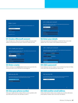 Windows 10 for Beginners 27
01:CreateaMicrosoftaccount
If you already have a Microsoft account, simply enter your email
address and password. If you don’t, click the ’Create one’ link.
02:Enteryourdetails
Enter your name and email address, or click the ’Get a new email
address’ link. This creates a free Outlook email account.
03:Enteraname
When creating a new outlook.com email account, just enter the
name you want to use in the box. Do not forget it!
04:Addapassword
Email addresses must be unique, so try to think of one that isn’t likely
to be used. Enter the password you want to use.
05:Giveyourphonenumber
Enter your mobile phone number. If there is ever a problem with
your Microsoft account, this will help to solve it.
06:Addanotheremailaddress
A link at the bottom of the screen enables you to add an alternative
email address instead. Click it and enter the address.
 