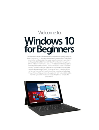 WithWindows8,wesawaradicaldeparturefromanyWindowsoperatingsystemwe
knewinrecenttimes.TheStartmenuwasgoneanditmostlyworkedoffatiled-based
systemratherthanthedesktop.Therewasanoutcryfromuserswhowereadverse
tochange,butMicrosoftlistened,andWindows10seesthereturntoasystemwe
allknowandlove.TheStartmenuisback.Butthetiledsystemisn’tredundant,ithas
beenintegratedintotheStartmenu,andyoucanviewyourappsinaStartscreen
mannerifyouwantto.Windows10alsoseestheintroductionofyourown,voice-
poweredpersonalassistant,Cortana.Youcanask‘her’whattheweatherwillbe,or
askhertotellyouajoke.That’snotall,MicrosofthaveretiredInternetExplorer,and
introducedMicrosoftEdge,annotatewebpages,createreadinglistsandbrowsethe
internetinstyle.GoforthanddiscoverexactlywhatWindows10hastooffer.
Enjoythebook.
Welcometo
Windows10
 