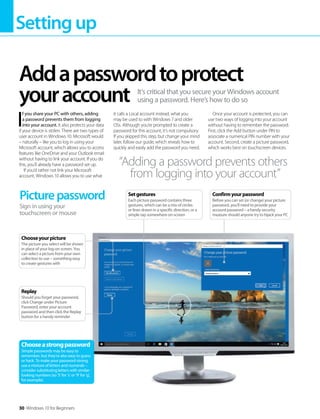Settingup
30 Windows 10 for Beginners
I
f you share your PC with others, adding
a password prevents them from logging
into your account. It also protects your data
if your device is stolen. There are two types of
user account in Windows 10. Microsoft would
– naturally – like you to log in using your
Microsoft account, which allows you to access
features like OneDrive and your Outlook email
without having to link your account. If you do
this, you’ll already have a password set up.
If you’d rather not link your Microsoft
account, Windows 10 allows you to use what
it calls a Local account instead, what you
may be used to with Windows 7 and older
OSs. Although you’re prompted to create a
password for this account, it’s not compulsory.
If you skipped this step, but change your mind
later, follow our guide, which reveals how to
quickly and easily add the password you need.
Once your account is protected, you can
use two ways of logging into your account
without having to remember the password.
First, click the Add button under PIN to
associate a numerical PIN number with your
account. Second, create a picture password,
which works best on touchscreen devices.
Addapasswordtoprotect
youraccount It’s critical that you secure your Windows account
using a password. Here’s how to do so
“Adding a password prevents others
from logging into your account”
Picturepassword
Sign in using your
touchscreen or mouse
Chooseastrongpassword
Simple passwords may be easy to
remember, but they’re also easy to guess
or hack. To make your password strong,
use a mixture of letters and numerals –
consider substituting letters with similar-
looking numbers (so ‘5’ for ‘s’ or ‘9’ for ‘g’,
for example).
Replay
Should you forget your password,
click Change under Picture
Password, enter your account
password and then click the Replay
button for a handy reminder
Chooseyourpicture
The picture you select will be shown
in place of your log-on screen. You
can select a picture from your own
collection to use – something easy
to create gestures with
Setgestures
Each picture password contains three
gestures, which can be a mix of circles
or lines drawn in a specific direction, or a
simple tap somewhere on-screen
Confirmyourpassword
Before you can set (or change) your picture
password, you’ll need to provide your
account password – a handy security
measure should anyone try to hijack your PC
 