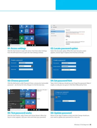 Windows 10 for Beginners 31
01:Accesssettings
Click the Start button to open the menu. From here select Settings
from the left-hand menu to open the main Settings window.
02:Locatepasswordoption
Select the Accounts option. When the main Accounts screen
appears, choose Sign-in Options from the list on the left.
03:Choosepassword
Click the Add button under Password. Enter a strong, but memorable
password – see the box for hints. Retype it in the Re-enter box.
04:Setpasswordhint
Type a hint to help you should you ever forget the password. Make it
cryptic, so only you can guess it. Click Next followed by Finish.
05:Testpasswordworks
Click the Start button, select Power and choose Restart. When the
log-on screen appears, click your name and enter your password.
06:Updatepassword
Return to the Sign-in Options screen and click Change should you
ever need to update your password to a new one.
 