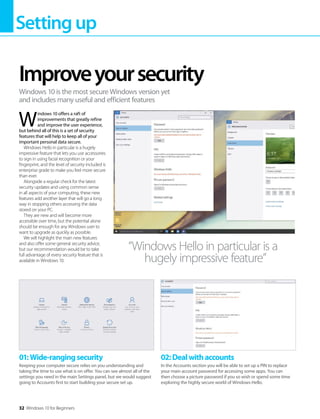 Settingup
32 Windows 10 for Beginners
W
indows 10 offers a raft of
improvements that greatly refine
and improve the user experience,
but behind all of this is a set of security
features that will help to keep all of your
important personal data secure.
Windows Hello in particular is a hugely
impressive feature that lets you use accessories
to sign in using facial recognition or your
fingerprint, and the level of security included is
enterprise grade to make you feel more secure
than ever.
Alongside a regular check for the latest
security updates and using common sense
in all aspects of your computing, these new
features add another layer that will go a long
way in stopping others accessing the data
stored on your PC.
They are new and will become more
accessible over time, but the potential alone
should be enough for any Windows user to
want to upgrade as quickly as possible.
We will highlight the main new features
and also offer some general security advice,
but our recommendation would be to take
full advantage of every security feature that is
available in Windows 10.
Improveyoursecurity
Windows 10 is the most secure Windows version yet
and includes many useful and efficient features
“Windows Hello in particular is a
hugely impressive feature”
01:Wide-rangingsecurity
Keeping your computer secure relies on you understanding and
taking the time to use what is on offer. You can see almost all of the
settings you need in the main Settings panel, but we would suggest
going to Accounts first to start building your secure set up.
02:Dealwithaccounts
In the Accounts section you will be able to set up a PIN to replace
your main account password for accessing some apps. You can
then choose a picture password if you so wish or spend some time
exploring the highly secure world of Windows Hello.
 