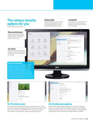 Windows 10 for Beginners 33
03:Thelockscreen
You can choose to display information on your lock screen, but you
should be careful not to include apps that show data you don't want
others to see. Even though Windows 10 is very secure, common
sense will go a long way when using any computing system.
04:Unobtrusiveupdates
Always let the latest updates install as soon as they are released
because they will often include stability fixes and security updates
to keep your entire system secure. If you set them to run early in the
morning, they will not interrupt your daily Windows workflow.
Thevarioussecurity
optionsforyou
From PINs to pictures
Fortheenterprise?
The most secure aspects of Windows 10, which
mainly fall in the Windows Hello feature, will be
designed for enterprises such as governments and
very large corporate organisations. Potentially,
however, the relevant accessories will become
available and bring the ultimate security options
to us all. The fact that Windows 10 contains all of
the software hooks necessary is the ideal start and
we may soon all be able to look forward to a much
more secure Windows experience every single day.
AsimplePIN
You will need to set up a PIN number
to use the new security features in
Windows 10. If you only use the PIN,
it is much quicker
WindowsHello
Windows Hello lets you sign in using
your face or fingerprint if you have
the required equipment. It is a big
leap forward in Windows security
Othersecurityfeatures
You still need to ensure that you
always install the latest Windows
updates to make sure that the
entire system is secure
Useaphoto
Signing in with a favourite photo is
great fun to use, but you have to be
careful how you use it to maintain a
secure login
 