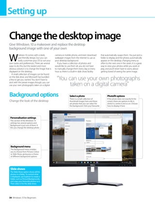 Settingup
34 Windows 10 for Beginners
W
indows 10 comes with a sleek,
user-friendly design, but you can
easily customise your OS to suit your
own tastes and preferences. There are several
ways to do this, but the easiest and most
obvious solution is to change the image that is
displayed on the desktop.
A small collection of images can be found
on the disk drive, and Microsoft has bundled
a few to get you started. You don’t have to
stick with the preset images though; you can
use your own photographs taken on a digital
camera or mobile phone, and even download
wallpaper images from the internet to use as
your desktop background.
If you have a collection of photos and
would like to use them all, you do not have
to manually change them every day or every
hour as there is a built-in slide show facility
that automatically swaps them. You just pick a
folder to display and the photos automatically
appear on the desktop, changing every so
often to the next one in the series. It is a great
way to view your photos while you work or
play, and you'll never have to worry about
getting bored of seeing the same image.
Changethedesktopimage
Give Windows 10 a makeover and replace the desktop
background image with one of your own
Backgroundoptions
Change the look of the desktop
Slideshows
The Slide Show option shows all the
photos in a folder. To control what
is displayed, use Explorer to create a
folder, such as PictureBackgrounds,
and copy your favourite photos to it.
Then select it for the slide show.
“You can use your own photographs
taken on a digital camera”
Backgroundmenu
The Background menu enables
you to choose from Picture, Colour
or Slide Show, giving you a choice
of different background options
Personalisationsettings
This section of the Windows 10
settings has several options and
Background is just one of them. It
lets you change the desktop photo
Photofitoptions
If the photo does not exactly fit the
screen, there are options to tile it,
stretch it, centre it and so on. Choose
how to display it here
Selectaphoto
There is a small collection of
thumbnail images here and these
are photos that you can select for
the background. Click your favourite
 