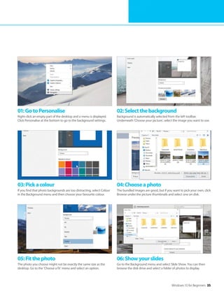 Windows 10 for Beginners 35
01:GotoPersonalise
Right-click an empty part of the desktop and a menu is displayed.
Click Personalise at the bottom to go to the background settings.
02:Selectthebackground
Background is automatically selected from the left toolbar.
Underneath ‘Choose your picture’, select the image you want to use.
03:Pickacolour
If you find that photo backgrounds are too distracting, select Colour
in the Background menu and then choose your favourite colour.
04:Chooseaphoto
The bundled images are good, but if you want to pick your own, click
Browse under the picture thumbnails and select one on disk.
05:Fitthephoto
The photo you choose might not be exactly the same size as the
desktop. Go to the ‘Choose a fit’ menu and select an option.
06:Showyourslides
Go to the Background menu and select Slide Show. You can then
browse the disk drive and select a folder of photos to display.
 