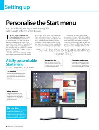 Settingup
36 Windows 10 for Beginners
Afullycustomisable
Startmenu
You can change every single aspect
Takeyourtime
The Start menu is a part of Windows
that you use all of the time, so it
makes sense to customise it to fit
your exact needs. Take some time to
make it work perfectly with the apps
and shortcuts you use most often.
Changethebackground
In Settings, you can either let the
system choose a matching colour
from your desktop background or
select a preferred colour yourself
Handyshortcuts
The shortcuts within the left-
hand column are completely
customisable. You can choose
exactly what is accessible from
within this column
Thetileorder
Tiles can be dragged and dropped
in to any position, at which point
the surrounding tiles will move out
of the way
T 
he Start menu in Windows has
changed a lot as each new version
has been released. In Windows
10, we finally have a solution that can be
anything you want it to be thanks to the
customisation tools. You can change the look
of the background and also quickly move
tiles around so they are in the most accessible
positions. You also have the ability to change
the system shortcuts.
The Start menu can be very large, like the
style used in Windows 8, or you can make it
as minimalist as the visuals used in Windows
7 and before, giving you the chance to use
whichever style you prefer. We will cover the
major changes you can make and explain
how they can be activated, but you should
also take time to see what other areas can be
manipulated if something is not quite right.
It is likely that no matter what change
you want to make, you will be able to adjust
everything to your liking. The Windows Start
menu has finally come of age following a
series of unusual decisions, and we now have
a system that can be all things to all people. It
truly is one of the highlights of Windows 10.
PersonalisetheStartmenu
You can make the Start menu work in a way that
suits you with just a few simple tweaks
“You will be able to adjust everything
to your liking”
Managelivetiles
Live tiles can be turned off to
work as normal icons and you
can also resize them so that you
can see more information
 