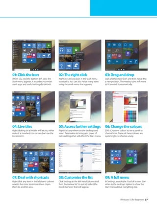 Windows 10 for Beginners 37
04:Livetiles
Right-clicking on a live tile will let you either
make it a standard icon or turn back on the
live content.
07:Dealwithshortcuts
Right-click any item in the left-hand column
next to the icons to remove them or pin
them to another area.
05:Accessfurthersettings
Right-click anywhere on the desktop and
select Personalise to bring up a panel of
extra settings that will affect the Start menu.
08:Customisethelist
Click Settings in the left-hand column and
then ‘Customise list’ to quickly select the
listed shortcuts that will appear.
06:Changethecolours
Click ‘Choose a colour’ to see a panel to
choose from. Some of these colours are
quite bright, so choose wisely.
09:Afullmenu
In Settings, enable the ‘Use full-screen Start
when in the desktop’ option to show the
Start menu above everything else.
01:Clicktheicon
When you click the bottom-left icon, the
Start menu appears. It includes your most
used apps and useful settings by default.
02:Theright-click
Right-click on any icon in the Start menu
to unpin it. You can also resize many icons
using the small menu that appears.
03:Draganddrop
Click and hold any icon and then move it to
a new position. The nearby icons will move
to fit around it automatically.
 