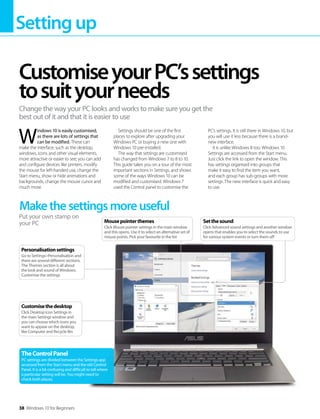 Settingup
38 Windows 10 for Beginners
W
indows 10 is easily customised,
as there are lots of settings that
can be modified. These can
make the interface, such as the desktop,
windows, icons and other visual elements,
more attractive or easier to see; you can add
and configure devices like printers, modify
the mouse for left-handed use, change the
Start menu, show or hide animations and
backgrounds, change the mouse cursor and
much more.
Settings should be one of the first
places to explore after upgrading your
Windows PC or buying a new one with
Windows 10 pre-installed.
The way that settings are customised
has changed from Windows 7 to 8 to 10.
This guide takes you on a tour of the most
important sections in Settings, and shows
some of the ways Windows 10 can be
modified and customised. Windows 7
used the Control panel to customise the
PC’s settings. It is still there in Windows 10, but
you will use it less because there is a brand-
new interface.
It is unlike Windows 8 too. Windows 10
Settings are accessed from the Start menu.
Just click the link to open the window. This
has settings organised into groups that
make it easy to find the item you want,
and each group has sub-groups with more
settings. The new interface is quick and easy
to use.
CustomiseyourPC’ssettings
tosuityourneeds
Change the way your PC looks and works to make sure you get the
best out of it and that it is easier to use
Makethesettingsmoreuseful
Put your own stamp on
your PC
Customisethedesktop
Click Desktop Icon Settings in
the main Settings window and
you can choose which icons you
want to appear on the desktop,
like Computer and Recycle Bin
Personalisationsettings
Go to Settings>Personalisation and
there are several different sections.
The Themes section is all about
the look and sound of Windows.
Customise the settings
TheControlPanel
PC settings are divided between the Settings app
accessed from the Start menu and the old Control
Panel. It is a bit confusing and difficult to tell where
a particular setting will be. You might need to
check both places.
Setthesound
Click Advanced sound settings and another window
opens that enables you to select the sounds to use
for various system events or turn them off
Mousepointerthemes
Click Mouse pointer settings in the main window
and this opens. Use it to select an alternative set of
mouse points. Pick your favourite in the list
 