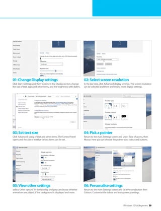 Windows 10 for Beginners 39
05:Viewothersettings
Select ’Other options’ in the last step and you can choose whether
animations are played, if the background is displayed and more.
06:Personalisesettings
Return to the main Settings screen and click Personalisation then
Colours. Customise the colour and transparency settings.
03:Settextsize
Click ’Advanced sizing of text and other items’. The Control Panel
opens and the size of text for various items can be set.
04:Pickapointer
Return to the main Settings screen and select Ease of access, then
Mouse. Here you can choose the pointer size, colour and buttons.
01:ChangeDisplaysettings
Click Start>Settings and then System. In the Display section, change
the size of text, apps and other items, and the brightness with sliders.
02:Selectscreenresolution
In the last step, click Advanced display settings. The screen resolution
can be selected and there are links to more display settings.
 