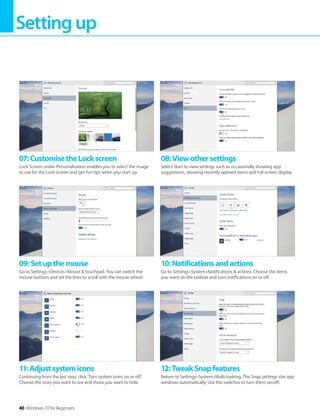 Settingup
40 Windows 10 for Beginners
11:Adjustsystemicons
Continuing from the last step, click ’Turn system icons on or off’.
Choose the ones you want to see and those you want to hide.
12:TweakSnapfeatures
Return to Settings>System>Multi-tasking. The Snap settings size app
windows automatically. Use the switches to turn them on/off.
09:Setupthemouse
Go to Settings>Devices>Mouse & touchpad. You can switch the
mouse buttons and set the lines to scroll with the mouse wheel.
10:Notificationsandactions
Go to Settings>System>Notifications & actions. Choose the items
you want on the taskbar and turn notifications on or off.
07:CustomisetheLockscreen
Lock Screen under Personalisation enables you to select the image
to use for the Lock screen and get fun tips when you start up.
08:Viewothersettings
Select Start to view settings such as occasionally showing app
suggestions, showing recently opened items and full screen display.
 