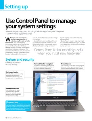 Settingup
42 Windows 10 for Beginners
W
hen you want to change the
settings on your Windows PC
or Surface, you’ll need to go to the
Control Panel. This can be anything
from reviewing system security by checking
out the Windows Firewall or Windows
Defender settings, to creating and modifying
network connections or an incoming VPN
connection. From here you can also adjust the
appearance by applying themes and change
how text looks, or add and remove user
accounts, enable the Guest account or change
account types.
Control Panel is also incredibly useful when
you install new hardware, and all of the Ease
of Access/Accessibility settings reside here to,
allowing such options as high contrast or
big font, or going a step further and using
voice recognition.
Control Panel is your one-stop shop to get
your computer configured exactly as you want
it. Lets look at some of the most frequent tasks
you may carry out.
UseControlPaneltomanage
yoursystemsettings
Sometimes you may need to change something about your computer
– Control Panel is your first stop
“Control Panel is also incredibly useful
when you install new hardware”
Systemandsecurity
Check system info or
security settings
Checkfirewallstatus
Here you can see the status
of the firewall on different
networks – but make sure you
add and remove firewall rules
and exemptions quickly
Reviewandresolve
From this link you can very quickly
and easily check existing or
potential security issues on your
computer with the included tools
Vieweventlogs
Sometimes when your applications crash or you
have other issues, it’s always worth checking the
Application and System logs in the Event Viewer.
These will usually give you detailed information
that you can use to troubleshoot issues.
Freediskspace
This is a shortcut to the Disk Cleanup wizard. It
allows you to clean up system and other files
without having to know their exact location
ManageBitLockerencryption
Encrypt your system drive or external USB
sticks for greater security for your files on
the move. The wizard makes it easy
 