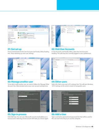Windows 10 for Beginners 43
05:Signinprocess
Click Add User. You can use a Microsoft account email address or a
local account. Selecting a local account will make you choose again.
06:AddaUser
Type a username, password and password hint that will be used for
this user each time they try to use the computer.
03:Manageanotheruser
To be able to add another user, we need to follow the ‘Manage Other
Account’ link. Alternatively, look at your own account settings here.
04:Otherusers
Select the ‘Add a new user in PC settings’ link. This will start Windows
10 PC Settings on the correct screen to manipulate users.
01:Getsetup
From Control Panel, hit the User Accounts and Family Safety heading
link. These will bring up more user settings.
02:VisitUserAccounts
In User Accounts and Family Safety, select the User Accounts
heading. This will show the currently logged-in user's preferences.
 