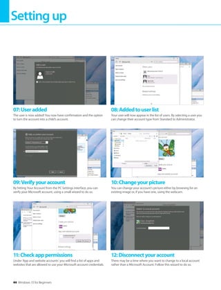 Settingup
44 Windows 10 for Beginners
11:Checkapppermissions
Under ‘App and website accounts’ you will find a list of apps and
websites that are allowed to use your Microsoft account credentials.
12:Disconnectyouraccount
There may be a time where you want to change to a local account
rather than a Microsoft Account. Follow this wizard to do so.
09:Verifyyouraccount
By hitting Your Account from the PC Settings interface, you can
verify your Microsoft account, using a small wizard to do so.
10:Changeyourpicture
You can change your account’s picture either by browsing for an
existing image or, if you have one, using the webcam.
07:Useradded
The user is now added! You now have confirmation and the option
to turn the account into a child’s account.
08:Addedtouserlist
Your user will now appear in the list of users. By selecting a user you
can change their account type from Standard to Administrator.
 