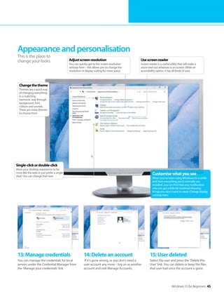 Windows 10 for Beginners 45
13:Managecredentials
You can manage the credentials for local
servers under the Credential Manager from
the ‘Manage your credentials’ link
14:Deleteanaccount
If it’s gone wrong, or you don’t need a
user account any more – log on as another
account and visit Manage Accounts.
15:Userdeleted
Select the user and press the ‘Delete this
User’ link. You can delete or keep the files
that user had once the account is gone.
Appearanceandpersonalisation
This is the place to
change your looks
Customisewhatyousee
When you’ve been using Windows for a while
and have everything you’d normally use
installed, you can find that your notification
area can get a little bit cluttered showing
things you don’t want or need. Change display
settings here.
Single-clickordouble-click
Want your desktop experience to be
more like the web or just prefer a single
click? You can change that here
Changethetheme
Themes are a quick way
of changing everything
in a matching,
harmonic way through
background, font,
colours and sounds.
There are many themes
to choose from
Usescreenreader
Screen reader is a useful utility that will make a
voice read out whatever is on screen. While an
accessibility option, it has all kinds of uses
Adjustscreenresolution
You can quickly get to the screen resolution
settings here – this allows you to change the
resolution or display scaling for more space
 