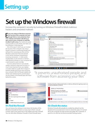 Settingup
46 Windows 10 for Beginners
E
very new release of Windows improves
the security of the computer, but even
though there is more protection than
ever, malware and hackers will still try to
gain access to your computer to steal files,
or infect it with a virus. You need to be aware
of the possible security threats and make sure
that Windows is fully protected.
One of the ways in which you can increase
the security of the computer is by using a
firewall. It prevents unauthorised people and
software from accessing your files and the
Windows system from the local network
or the internet. Windows Firewall blocks
incoming connections – in other words,
troublemakers on the network or internet –
while allowing software on your computer, like
a web browser, to work normally.
It can be used at home on your private
wireless network to help boost security. It is
much more important if you use a laptop
or Surface tablet at a public Wi-Fi hotspot. It
prevents people around you from accessing
your computer. With the firewall enabled, you
will be more relaxed and less worried about
security threats, as the firewall deals with them
behind the scenes.
SetuptheWindowsfirewall
Increase the computer’s security by turning on Windows Firewall to block malicious
hackers and unwanted malware
“It prevents unauthorised people and
software from accessing your files”
01:Findthefirewall
You can browse the settings to track down the location of the
Windows Firewall, but there is an easy way to find it. Just ask
Cortana. Click in the search box in the taskbar and enter ‘firewall’.
You can click either Windows Firewall or Check firewall status.
02:Checkthestatus
Windows Firewall will probably be enabled by default, but this
should not be assumed and it is best to check the status. It is turned
off on this computer for both private and public Wi-Fi networks. A
quick fix is to click the Use Recommended Settings button.
 