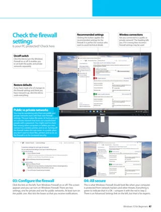 Windows 10 for Beginners 47
03:Configurethefirewall
Click the link on the left, Turn Windows Firewall on or off. This screen
appears and you can turn on Windows Firewall. There are two
settings, one for private and one for public networks. At least turn on
the public one. Also tick the boxes so that you receive notifications.
04:Allsecure
This is what Windows Firewall should look like when your computer
is protected from network hackers and other threats, Everything is
green to indicate that it is OK – compare it with the red in step 2.
There is an Advanced Settings link on the left, but that is for experts.
Checkthefirewall
settings
Is your PC protected? Check here
Publicvsprivatenetworks
You may be wondering why there are public and
private networks each with their own firewall
settings. This just makes life easier. At home you are
on a private network that locks out unauthorised
people with a password. You might want to share
files among other computers or tablets you own,
connect to a wireless printer, and so on. Turning off
the firewall makes this task easier. In a public place
you don’t want to share files, printers and so on, so
the firewall is on for increased security.
Wirelessconnections
Are you connected to a public or
private network? The heading tells
you. If it is wrong then incorrect
firewall settings may be used
Recommendedsettings
Clicking this button applies the
recommended settings for the
firewall. It is perfect for novices who
want to avoid technical details
Restoredefaults
If you have made a lot of changes to
the firewall settings and think you
have messed it up, click this link to
undo everything
On/offswitch
Click this link to turn the Windows
Firewall on or off. It enables you
to set both the public and private
networks separately
 
