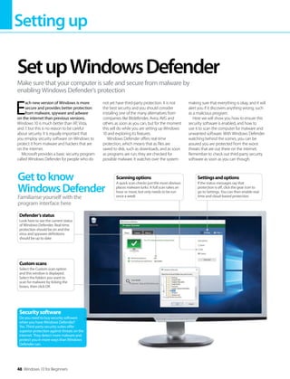 Settingup
48 Windows 10 for Beginners
E
ach new version of Windows is more
secure and provides better protection
from malware, spyware and adware
on the internet than previous versions.
Windows 10 is much better than XP, Vista,
and 7, but this is no reason to be careful
about security. It is equally important that
you employ security software on Windows to
protect it from malware and hackers that are
on the internet.
Microsoft provides a basic security program
called Windows Defender for people who do
not yet have third-party protection. It is not
the best security and you should consider
installing one of the many alternatives from
companies like Bitdefender, Avira, AVG and
others as soon as you can, but for the moment
this will do while you are setting up Windows
10 and exploring its features.
Windows Defender offers real-time
protection, which means that as files are
saved to disk, such as downloads, and as soon
as programs are run, they are checked for
possible malware. It watches over the system
making sure that everything is okay, and it will
alert you if it discovers anything wrong, such
as a malicious program.
Here we will show you how to ensure this
security software is enabled, and how to
use it to scan the computer for malware and
unwanted software. With Windows Defender
watching behind the scenes, you can be
assured you are protected from the worst
threats that are out there on the internet.
Remember to check out third-party security
software as soon as you can though.
SetupWindowsDefender
Make sure that your computer is safe and secure from malware by
enabling Windows Defender’s protection
Gettoknow
WindowsDefender
Familiarise yourself with the
program interface here
Securitysoftware
Do you need to buy security software
when you have Windows Defender?
Yes. Third-party security suites offer
superior protection against threats on the
internet. They detect more malware and
protect you in more ways than Windows
Defender can.
Customscans
Select the Custom scan option
and this window is displayed.
Select the folders you want to
scan for malware by ticking the
boxes, then click OK
Defender’sstatus
Look here to see the current status
of Windows Defender. Real-time
protection should be on and the
virus and spyware definitions
should be up to date
Scanningoptions
A quick scan checks just the most obvious
places malware lurks. A full scan takes an
hour or more, but only needs to be run
once a week
Settingsandoptions
If the status messages say that
protection is off, click the gear icon to
go to Settings. You can then enable real-
time and cloud-based protection
 