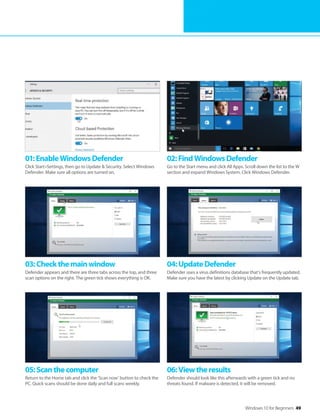 Windows 10 for Beginners 49
01:EnableWindowsDefender
Click Start>Settings, then go to Update & Security. Select Windows
Defender. Make sure all options are turned on.
02:FindWindowsDefender
Go to the Start menu and click All Apps. Scroll down the list to the W
section and expand Windows System. Click Windows Defender.
03:Checkthemainwindow
Defender appears and there are three tabs across the top, and three
scan options on the right. The green tick shows everything is OK.
04:UpdateDefender
Defender uses a virus definitions database that’s frequently updated.
Make sure you have the latest by clicking Update on the Update tab.
05:Scanthecomputer
Return to the Home tab and click the ‘Scan now’ button to check the
PC. Quick scans should be done daily and full scans weekly.
06:Viewtheresults
Defender should look like this afterwards with a green tick and no
threats found. If malware is detected, it will be removed.
 