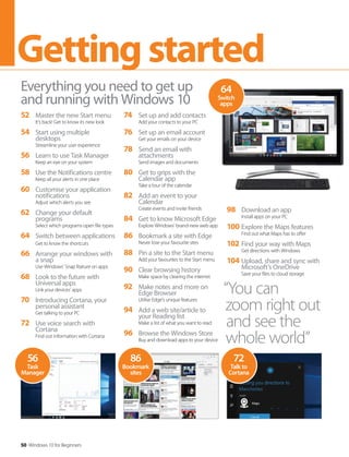 50 Windows 10 for Beginners
Gettingstarted
52 Master the new Start menu
It’s back! Get to know its new look
54 Start using multiple
desktops
Streamline your user experience
56 Learn to use Task Manager
Keep an eye on your system
58 Use the Notifications centre
Keep all your alerts in one place
60 Customise your application
notifications
Adjust which alerts you see
62 Change your default
programs
Select which programs open file types
64 Switch between applications
Get to know the shortcuts
66 Arrange your windows with
a snap
Use Windows’ Snap feature on apps
68 Look to the future with
Universal apps
Link your devices’ apps
70 Introducing Cortana, your
personal assistant
Get talking to your PC
72 Use voice search with
Cortana
Find out information with Cortana
Everything you need to get up
and running with Windows 10
74 Set up and add contacts
Add your contacts to your PC
76 Set up an email account
Get your emails on your device
78 Send an email with
attachments
Send images and documents
80 Get to grips with the
Calendar app
Take a tour of the calendar
82 Add an event to your
Calendar
Create events and invite friends
84 Get to know Microsoft Edge
Explore Windows’ brand-new web app
86 Bookmark a site with Edge
Never lose your favourite sites
88 Pin a site to the Start menu
Add your favourites to the Start menu
90 Clear browsing history
Make space by clearing the internet
92 Make notes and more on
Edge Browser
Utilise Edge’s unique features
94 Add a web site/article to
your Reading list
Make a list of what you want to read
96 Browse the Windows Store
Buy and download apps to your device
98 Download an app
Install apps on your PC
100 Explore the Maps features
Find out what Maps has to offer
102 Find your way with Maps
Get directions with Windows
104 Upload, share and sync with
Microsoft’s OneDrive
Save your files to cloud storage
72
Talk to
Cortana
86
Bookmark
sites
56
Task
Manager
“You can
zoom right out
and see the
whole world”
64
Switch
apps
 