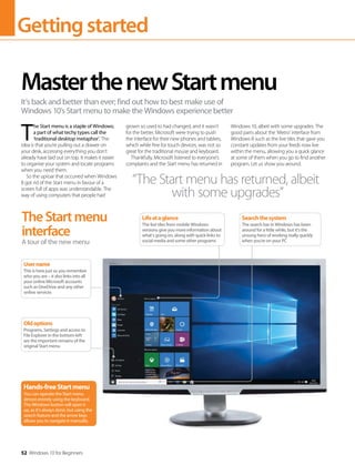Gettingstarted
52 Windows 10 for Beginners
T
he Start menu is a staple of Windows;
a part of what techy types call the
‘traditional desktop metaphor’. The
idea is that you’re pulling out a drawer on
your desk, accessing everything you don't
already have laid out on top. It makes it easier
to organise your system and locate programs
when you need them.
So the uproar that occurred when Windows
8 got rid of the Start menu in favour of a
screen full of apps was understandable. The
way of using computers that people had
grown so used to had changed, and it wasn’t
for the better. Microsoft were trying to push
the interface for their new phones and tablets,
which while fine for touch devices, was not so
great for the traditional mouse and keyboard.
Thankfully, Microsoft listened to everyone’s
complaints and the Start menu has returned in
Windows 10, albeit with some upgrades. The
good parts about the ‘Metro’ interface from
Windows 8 such as the live tiles that gave you
constant updates from your feeds now live
within the menu, allowing you a quick glance
at some of them when you go to find another
program. Let us show you around.
MasterthenewStartmenu
It’s back and better than ever; find out how to best make use of
Windows 10’s Start menu to make the Windows experience better
TheStartmenu
interface
A tour of the new menu
“The Start menu has returned, albeit
with some upgrades”
Hands-freeStartmenu
You can operate the Start menu
almost entirely using the keyboard.
The Windows button will open it
up, as it's always done, but using the
search feature and the arrow keys
allows you to navigate it manually.
Oldoptions
Programs, Settings and access to
File Explorer in the bottom-left
are the important remains of the
original Start menu
Username
This is here just so you remember
who you are – it also links into all
your online Microsoft accounts
such as OneDrive and any other
online services
Lifeataglance
The live tiles from mobile Windows
versions give you more information about
what's going on, along with quick links to
social media and some other programs
Searchthesystem
The search bar in Windows has been
around for a little while, but it's the
unsung hero of working really quickly
when you're on your PC
 