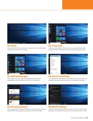 Windows 10 for Beginners 53
01:Findit
The Start menu is back in the place it used to be, in the far left of the
task bar at the bottom of the screen.
02:Anewlook
All the usual functions of the Start menu are now on the left, with
programs and the shutdown menu accessed via the buttons there.
03:Alphabeticalapps
The programs are now organised alphabetically, rather than
completely randomly in folders with other non-useful info.
04:Searcheverything
The search bar at the bottom will not only search your local files and
programs, but also search the internet for anything else relevant.
05:Personalassistant
The Cortana button brings up Windows’ voice control. She gives you
relevant information, and you can ask her to search for things.
06:Searchsettings
The gear icon that appears during a search and when using Cortana
allows you to tweak how they work, such as removing online results.
 