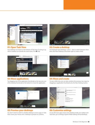Windows 10 for Beginners 55
01:OpenTaskView
Your desktops are shown at the bottom of Task View. To bring it up,
click its taskbar icon (beside the search bar) or hit +Tab.
02:Createadesktop
You’ll already have Desktops 1 and 2 – click to switch between them.
Now click New Desktop at the lower-right to create a third.
03:Moveapplications
Try dragging one of the application thumbnails at the top onto one
of the desktop thumbnails at the bottom to move the application.
04:Moveandcreate
To save a little time, you can also combine the previous two steps by
dragging an application thumbnail onto the New Desktop button.
05:Previewyourdesktops
You don’t need to switch to another desktop to see its apps. In Task
View, hover your mouse over a desktop to preview its contents.
06:Customisesettings
To see all of your apps across every desktop inside your taskbar and
Task View, go to Settings>System>Multi-tasking>Virtual desktops.
 