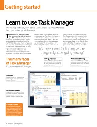 Gettingstarted
56 Windows 10 for Beginners
T
he humble Task Manager is one of
the most powerful tools for keeping
your PC under control. Giving you
information about what’s going on in your
system, what processes are running, how
much RAM or CPU power they’re using, overall
resource usage, and the list goes on. It’s a great
tool for finding where things might be going
wrong and maintaining everything.
The new version in Windows 10 is
better than ever before, giving more easily
processable information, along with separate
tabs and graphs for the different available
resources such as RAM, CPU and networking.
With Windows 10 being very new, not
everything will work as well as it once did.
With new software on old hardware, it will
run fine most of the time, but there will
be the odd glitch that may catch you out.
Having access to and understanding how
Task Manager works means you can figure
out exactly what’s going wrong, and seek
out a solution or just stop using the program
altogether. We’ll show you around the latest
version of the Task Manager, and give you a
good start in making your way around it.
LearntouseTaskManager
This new operating system comes with a brand new Task Manager
that has a better layout than ever
Themanyfaces
ofTaskManager
A tour around the Task Manager
“It’s a great tool for finding where
things might be going wrong”
Endprocesses
You can end processes the
same way as you could before
– if something is giving you
trouble, just right click on it
and end the process. If it keeps
being a nuisance, search the
internet to see if there’s a fix.
Performancegraphs
Keep track of overall performance
over time to see how your system
handles certain tasks, such as
playing games or watching films
Processes
Keep an eye on the resources your
programs are using in case they
get out of control
Start-upprocesses
Find out what should launch at start
up, and whether or not it actually
did. You can even disable start up
for specific processes
Anillustratedhistory
Find out exactly how long certain
processes have been running, how
much data they’ve used and other
resource usage here
 