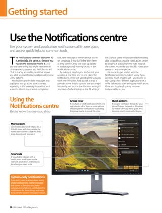 Gettingstarted
58 Windows 10 for Beginners
T 
he Notifications centre in Windows 10
is, essentially, the same as the one you
had on the Windows Phone 8.1. It’s
also the same thing you might have seen in
other operating systems too, like Ubuntu and
OS X: a quickly accessible panel that shows
you all of your notifications and provides some
useful options.
Notifications are the little messages that
pop up as you go about your business,
appearing in the lower-right corner of your
screen to inform you of some completed
task, new message or reminder that you’ve
set previously. If you don’t deal with them
as they come in, they will stack up quietly
in the background, waiting for you in the
Notifications centre.
By making it easy for you to check all your
updates at one time and in one place, the
Notifications centre will speed up the way you
work with Windows. And as well as that, it
provides some links to options that you might
frequently use, such as the Location settings if
you have a Surface laptop or the ’All settings’
link. Surface users will also benefit from being
able to quickly access the Notifications centre
by swiping it across from the right edge of
the screen, much like you would a notification
centre on any smartphone.
It’s simple to get started with the
Notifications centre, but don’t worry if you
can’t see much inside it yet – you’ll need to
start using a few different applications for a
while before you start seeing any notifications.
Once you do, they’ll quickly become
indispensable to you.
UsetheNotificationscentre
See your system and application notifications all in one place,
and access quick links to common tools
Usingthe
Notificationscentre
Get to know the one-stop shop
System-onlynotifications
If you don’t need to know about every
single Facebook and Twitter message
that comes in, because you prefer
using your smartphone, just disable the
notifications for those things and keep
the Centre for system messages instead.
Moreactions
Some notifications will let you do a
little bit more with them inside the
Notifications centre – click this little
drop-down icon if you see it
Shortcuts
If you click to interact with a
notification, it will open up the
relevant application and take you
to where you need to be
Quickactions
If you pre-configure things like your
Virtual Private Network or Windows
10 mobile devices, these quick links
become much more useful to you
Groupclear
If you have a lot of notifications from one
app, dismiss all of them at once without
affecting other notifications by clicking
the group name to reveal this cross
 