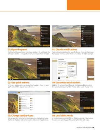Windows 10 for Beginners 59
01:Openthepanel
Click the Notifications centre icon in your taskbar – it’s just beside the
time and looks like a message bubble. A panel opens from the right.
02:Dismissnotifications
Your notifications are listed by type. To dismiss them, use the crosses
that appear when you select them or click ‘Clear All’ at the top-right.
03:Usequickactions
At the very bottom of the panel you’ll see four tiles – these are your
quick actions. Click Expand to reveal more.
04:Customisequickactions
Click the ‘All settings’ tile and choose ’Notifications & actions’ from
the System settings menu. Click the tiles at the top to change them.
05:Changetaskbaricons
You can also click ‘Select which icons appear on the taskbar’ below
the tiles to display or hide certain system features and applications.
06:UseTabletmode
In the Notifications centre, click the ‘Tablet mode’ tile at the bottom.
Now you can open the panel by swiping from the right edge.
 