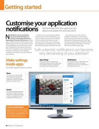 Gettingstarted
60 Windows 10 for Beginners
N 
otifications can be streamlined
sources of useful information or
constant meaningless distractions,
depending on how you set them up. Just like
your smartphone, if you install and use a lot of
different apps and let every one of them shout
about everything it wants whenever it wants,
your notifications centre will soon become a
thick mire of messages, slow to slog through
and far less useful to you. Left untamed,
notifications can become very demanding of
your attention.
Instead, you can customise your settings
and reduce the volume of notifications you
receive, making sure only the most relevant
come through and reducing the clutter.
Once you‘ve done this, you can almost use
your Notifications centre like a to-do list that
automatically populates itself with new tasks.
The way to do this is with both the
Windows 10 Notification centre settings
and the settings within each of your apps,
although the individual settings for each app
may or may not be present. But they can all be
controlled through the Windows 10 settings.
We'll start by looking at your apps.
Customiseyourapplication
notifications Get reminders from the apps you care
about and disable the ones you don't
Makesettings
insideapps
Go inside apps for better control
“Left untamed, notifications can become
very demanding of your attention”
Cortananotifications
During the Windows 10 Preview with Joe
Belfiore, Cortana was shown to display
notifications over the smart search field
on the taskbar (see bit.ly/1HFATcw). This
feature couldn't be confirmed at the
time of writing, but keep an eye out.
Search
You can find anything using this
search field, whether that's the
Windows 10 notification settings
screen or an application you‘ve
installed. Remember to use it
Menu
This menu icon at the top left
of an application window will
show you its Settings option.
Notification settings, if available,
will be somewhere in here
Appsettings
Once you‘ve found an application‘s
notification settings, you can make much
more detailed changes to the kinds of
notifications that the app will show
Notifications
If you didn‘t dismiss a notification when
it appeared on screen, but instead
closed it using the cross, it will appear in
the Notifications centre
 