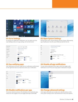 Windows 10 for Beginners 61
01:GotoSettings
To change your application notifications, you can either go to the
main Settings menu or in-app settings. Let's do the former.
02:OpenSystemSettings
Click the Start menu, choose Settings and then System. Alternatively,
type ‘Notifications’ into the search field and click the first hit.
03:Seenotifyingapps
Click ‘Notifications & actions’. Apps that use notifications will be listed
on the right-hand side once they have shown you a notification.
04:Disableallappnotifications
To stop seeing notifications from apps, switch the toggle under
Notifications to off. This won't stop system notifications, though.
05:Disablenotificationsperapp
To be more selective and turn off notifications from particular apps,
switch the main toggle to On and toggle listed apps individually.
06:Changeadvancedsettings
Some apps will enable you to make more selective options at this
main system settings screen. Click Advanced to show extra options.
 
