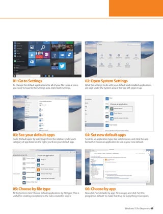 Windows 10 for Beginners 63
01:GotoSettings
To change the default applications for all of your file types at once,
you need to head to the Settings area. Click Start>Settings.
02:OpenSystemSettings
All of the settings to do with your default and installed applications
are kept under the System area at the top-left. Open it up.
03:Seeyourdefaultapps
Go to ‘Default apps’ by selecting it from the sidebar. Under each
category of app listed on the right, you’ll see your default app.
04:Setnewdefaultapps
Scroll to an application type, like web browser, and click the app
beneath. Choose an application to use as your new default.
05:Choosebyfiletype
At the bottom click ‘Choose default applications by file type’. This is
useful for creating exceptions to the rules created in step 4.
06:Choosebyapp
Now click ‘Set defaults by app’. Pick an app and click ‘Set this
program as default’ to make that true for everything it can open.
 