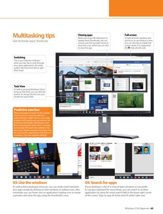 Windows 10 for Beginners 65
03:Usethewindows
As well as these keyboard shortcuts, you can easily switch between
your apps simply by clicking on their windows or taskbar icons. Also
remember you can hover over an application’s taskbar icon to reveal
a preview, and close the app using the thumbnail’s cross.
04:Searchforapps
If your desktop is a bit of a mess of open windows or you prefer
to use your keyboard for most things, you can switch to another
application by using the smart search field in the lower-right corner
of the screen. Type an app, hit Enter and it’ll switch right over.
Multitaskingtips
Get to know your shortcuts
Switching
This is your selection indicator –
when you tap Tab to cycle through
your open applications, the white
outline will move from left to right
(then loop)
Predictivesearches
When you begin to search for the website
of your choice, a menu list will try to
guess what you might want. As you make
progress with typing your parameters, the
predicted information will become more
direct and targeted. Notice that it changes
dynamically with each letter added in the
bar. If your desired website is located in this
list, move to the required site and click on it
to access it. The new website will load.
Fullscreen
To hide all of the windows and
just focus on one thing at a time,
you can click this to enable full-
screen mode, if it’s supported.
Alt/ +Tab will still work
Closingapps
While you’ve got Alt held down to
display these thumbnails, you can
mouse-over the top-right corner to
show this cross, which you can click
to close the app
TaskView
As well as pressing Windows+Tab to
bring up Task View, you can click this
button. It’s always the first icon, just
beside the search field
 