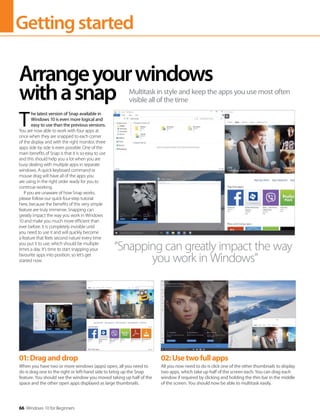 Gettingstarted
66 Windows 10 for Beginners
T 
he latest version of Snap available in
Windows 10 is even more logical and
easy to use than the previous versions.
You are now able to work with four apps at
once when they are snapped to each corner
of the display and with the right monitor, three
apps side by side is even possible. One of the
main benefits of Snap is that it is so easy to use
and this should help you a lot when you are
busy dealing with multiple apps in separate
windows. A quick keyboard command or
mouse drag will have all of the apps you
are using in the right order ready for you to
continue working.
If you are unaware of how Snap works,
please follow our quick four-step tutorial
here, because the benefits of this very simple
feature are truly immense. Snapping can
greatly impact the way you work in Windows
10 and make you much more efficient than
ever before. It is completely invisible until
you need to use it and will quickly become
a feature that feels second nature every time
you put it to use, which should be multiple
times a day. It’s time to start snapping your
favourite apps into position, so let’s get
started now.
Arrangeyourwindows
withasnap Multitask in style and keep the apps you use most often
visible all of the time
“Snapping can greatly impact the way
you work in Windows”
01:Draganddrop
When you have two or more windows (apps) open, all you need to
do is drag one to the right or left-hand side to bring up the Snap
feature. You should see the window you moved taking up half of the
space and the other open apps displayed as large thumbnails.
02:Usetwofullapps
All you now need to do is click one of the other thumbnails to display
two apps, which take up half of the screen each. You can drag each
window if required by clicking and holding the thin bar in the middle
of the screen. You should now be able to multitask easily.
 
