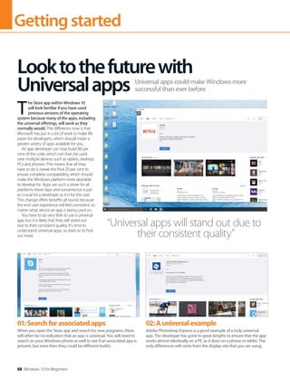 Gettingstarted
68 Windows 10 for Beginners
T 
he Store app within Windows 10
will look familiar if you have used
previous versions of the operating
system because many of the apps, including
the universal offerings, will work as they
normally would. The difference now is that
Microsoft has put in a lot of work to make life
easier for developers, which should mean a
greater variety of apps available for you.
An app developer can now build 80 per
cent of the code, which can then be used
over multiple devices such as tablets, desktop
PCs and phones. This means that all they
have to do is tweak the final 20 per cent to
ensure complete compatibility, which should
make the Windows platform more desirable
to develop for. Apps are such a driver for all
platforms these days and convenience is just
as crucial for a developer as it is for the user.
This change offers benefits all round, because
the end user experience will feel consistent no
matter what device an app is being used on.
You have to do very little to use a universal
app, but it is likely that they will stand out
due to their consistent quality. It’s time to
understand universal apps, so read on to find
out more.
Looktothefuturewith
Universalapps Universal apps could make Windows more
successful than ever before
“Universal apps will stand out due to
their consistent quality”
01:Searchforassociatedapps
When you open the Store app and search for new programs, there
will often be no indication that an app is universal. You will need to
search on your Windows phone as well to see if an associated app is
present, but even then they could be different builds.
02:Auniversalexample
Adobe Photoshop Express is a good example of a truly universal
app. The developer has gone to great lengths to ensure that the app
works almost identically on a PC as it does on a phone or tablet. The
only differences will come from the display size that you are using.
 