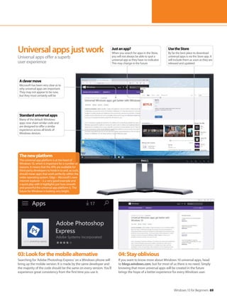 Windows 10 for Beginners 69
03:Lookforthemobilealternative
Searching for ‘Adobe Photoshop Express’ on a Windows phone will
bring up the mobile version. It is made by the same developer and
the majority of the code should be the same on every version. You’ll
experience great consistency from the first time you use it.
04:Stayoblivious
If you want to know more about Windows 10 universal apps, head
to blogs.windows.com, but for most of us there is no need. Simply
knowing that more universal apps will be created in the future
brings the hope of a better experience for every Windows user.
Universalappsjustwork
Universal apps offer a superb
user experience
Thenewplatform
The universal app platform is at the heart of
Windows 10, which is important for a number of
reasons. It means that the APIs are available for
third-party developers to hook in to and, as such,
should mean apps that work perfectly within the
wider operating system. Edge – Microsoft’s new
internet explorer – is a very good example and
a quick play with it highlights just how smooth
and powerful the universal app platform is. The
future for Windows is looking very bright.
UsetheStore
By far the best place to download
universal apps is via the Store app. It
will include them as soon as they are
released and updated
Justanapp?
When you search for apps in the Store,
you will not always be able to spot a
universal app as they have no indicator.
This may change in the future
Standarduniversalapps
Many of the default Windows
apps now share similar code and
are designed to offer a similar
experience across all kinds of
Windows devices
Aclevermove
Microsoft has been very clear as to
why universal apps are important.
They may not appear to be now,
but they most certainly will be
 
