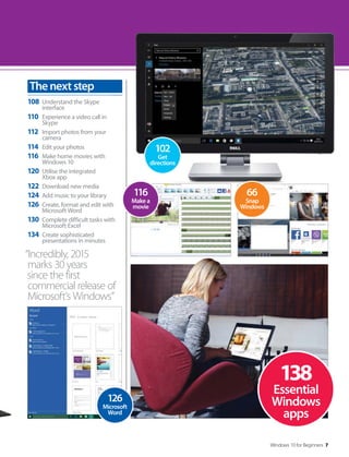 Windows 10 for Beginners 7
“Incredibly, 2015
marks 30 years
since the first
commercial release of
Microsoft’s Windows”
108 Understand the Skype
interface
110 Experience a video call in
Skype
112 Import photos from your
camera
114 Edit your photos
116 Make home movies with
Windows 10
120 Utilise the integrated
Xbox app
122 Download new media
124 Add music to your library
126 Create, format and edit with
Microsoft Word
130 Complete difficult tasks with
Microsoft Excel
134 Create sophisticated
presentations in minutes
Thenextstep
138
Essential
Windows
apps
126
Microsoft
Word
116
Make a
movie
66
Snap
Windows
102
Get
directions
 