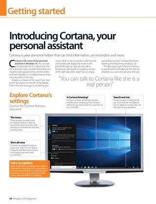 Gettingstarted
70 Windows 10 for Beginners
C
ortana is the name of the personal
assistant in Windows 10. You can talk
to Cortana like she is a real person and
she will answer back, provide information you
request, make appointments and reminders,
and even tell jokes. It is a brilliant feature that is
not only useful, it's fun too.
Cortana is a feature of the search box next
to the Start button to the left of the taskbar.
Click in this box and type in something you
want to find on the computer or the internet,
and Cortana will display the results in the
panel that pops up. You can also talk to
Cortana, by clicking the microphone button
at the right side of the search box or simply
saying “hey, Cortana.” Cortana then starts
listening and interpreting what you say.
The best way to get to know Cortana is
to spend some time talking to her. Ask her
whatever you want and see what she says.
IntroducingCortana,your
personalassistant
Cortana is your personal helper that can find information, set reminders and more
“You can talk to Cortana like she is a
real person”
ExploreCortana’s
settings
Choose the Cortana features
you want
Voicerecognition
Voice recognition technologies have been in
Windows for some time, but Cortana takes it
to a new level. With little or no training, it can
tell what you are saying and respond with
actions and information. It is amazing.
Themenu
These buttons provide access
to Cortana’s features. Click the
second one down and then click
Settings to customise the way that
Cortana works
She’sallmine
Cortana can respond to anyone
or just you. Select ‘To me’ below
‘Respond’ and then train Cortana
to recognise your voice and
no one else’s
Searchandmic
If “hey, Cortana” is switched off,
you must click the microphone
icon to speak to Cortana. You can
also type in your questions
IsCortanalistening?
Cortana can listen all the time and this
enables you to simply say “hey, Cortana”
whenever you want to ask her a question or
set a reminder
 