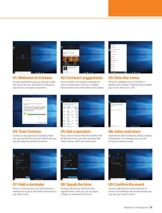 Windows 10 for Beginners 71
04:TrainCortana
Cortana is very good at recognising what
you say, but the first time you talk to her you
may be asked to read this sentence.
07:Addareminder
Here is a more serious use. Ask Cortana to
remind you to go to the dentist tomorrow or
any other event.
05:Askaquestion
If you want to know what the weather will
be like tomorrow, just ask a question like:
“Hey Cortana, will it rain tomorrow?”
08:Speakthetime
Cortana will ask you what time the
appointment is and you can say 10am,
2.30pm, or whatever the time is.
06:Jokesandmore
Experiment with Cortana by asking a variety
of questions. For example, you can ask
Cortana to tell you a joke.
09:Confirmtheevent
Cortana will ask if the event and time is
correct and whether she should remind you.
Just say “yes” and it’s done.
01:WelcometoCortana
Cortana sometimes pops up and asks what
she can do for you. She listens to what you
say and you can type in questions.
02:Cortana’ssuggestions
Here is another of Cortana’s attempts to
start a conversation. There is a weather
forecast and some of the latest news stories.
03:Viewthemenu
Click the notebook icon on the left to
display a list of topics. Clicking them enables
you to turn them on or off.
 
